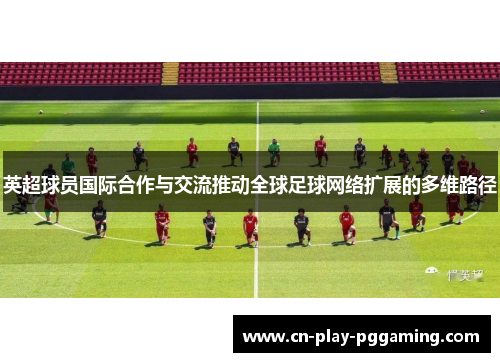 英超球员国际合作与交流推动全球足球网络扩展的多维路径