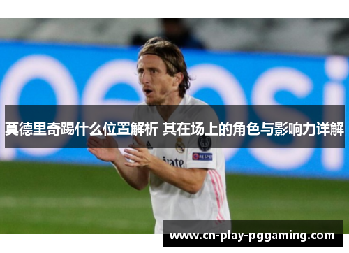 莫德里奇踢什么位置解析 其在场上的角色与影响力详解