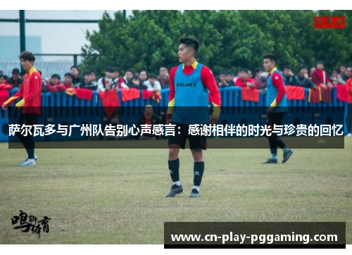 萨尔瓦多与广州队告别心声感言：感谢相伴的时光与珍贵的回忆