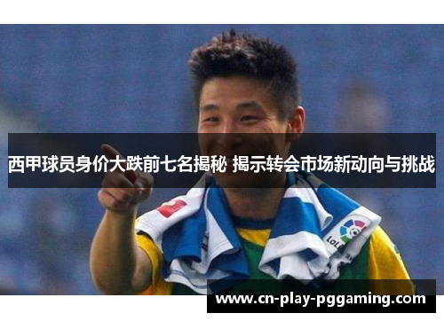西甲球员身价大跌前七名揭秘 揭示转会市场新动向与挑战 西甲球员身价大跌前七名揭秘 揭示转会市场新动向与挑战