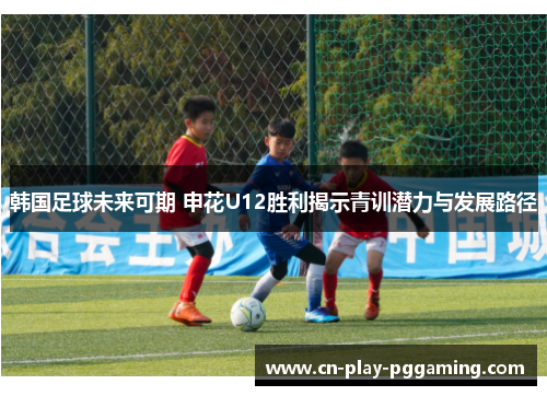 韩国足球未来可期 申花U12胜利揭示青训潜力与发展路径