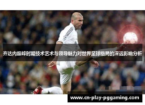 齐达内巅峰时期技术艺术与领导魅力对世界足球格局的深远影响分析