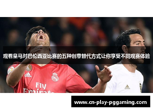 观看皇马对巴伦西亚比赛的五种创意替代方式让你享受不同观赛体验