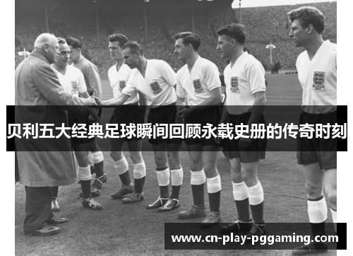 贝利五大经典足球瞬间回顾永载史册的传奇时刻 贝利五大经典足球瞬间回顾永载史册的传奇时刻