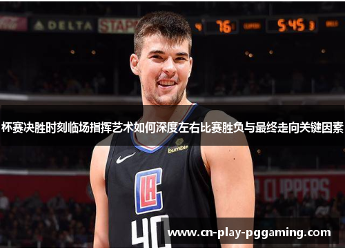 杯赛决胜时刻临场指挥艺术如何深度左右比赛胜负与最终走向关键因素