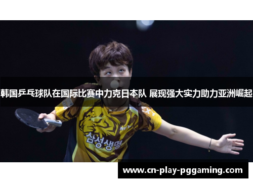 韩国乒乓球队在国际比赛中力克日本队 展现强大实力助力亚洲崛起