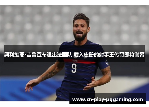 奥利维耶·吉鲁宣布退出法国队 载入史册的射手王传奇即将谢幕 奥利维耶·吉鲁宣布退出法国队 载入史册的射手王传奇即将谢幕