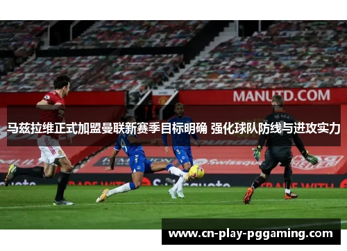 马兹拉维正式加盟曼联新赛季目标明确 强化球队防线与进攻实力